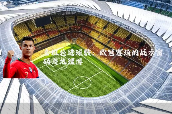 全组总进球数:欧冠赛场的战术密码与地理博弈