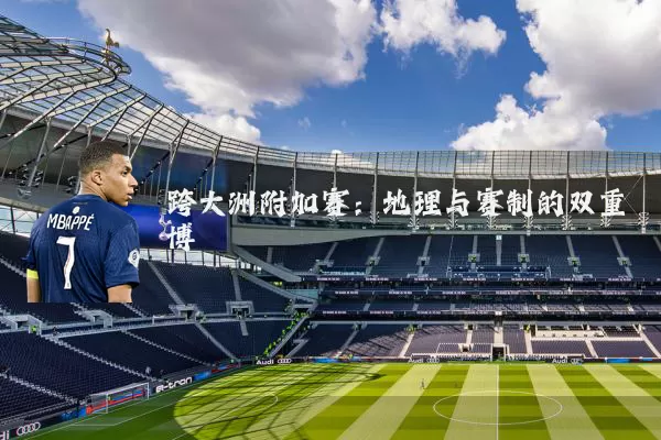 跨大洲附加赛:地理与赛制的双重博弈