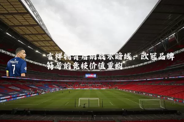 吉祥物背后的战术暗线:欧冠品牌符号的竞技价值重构